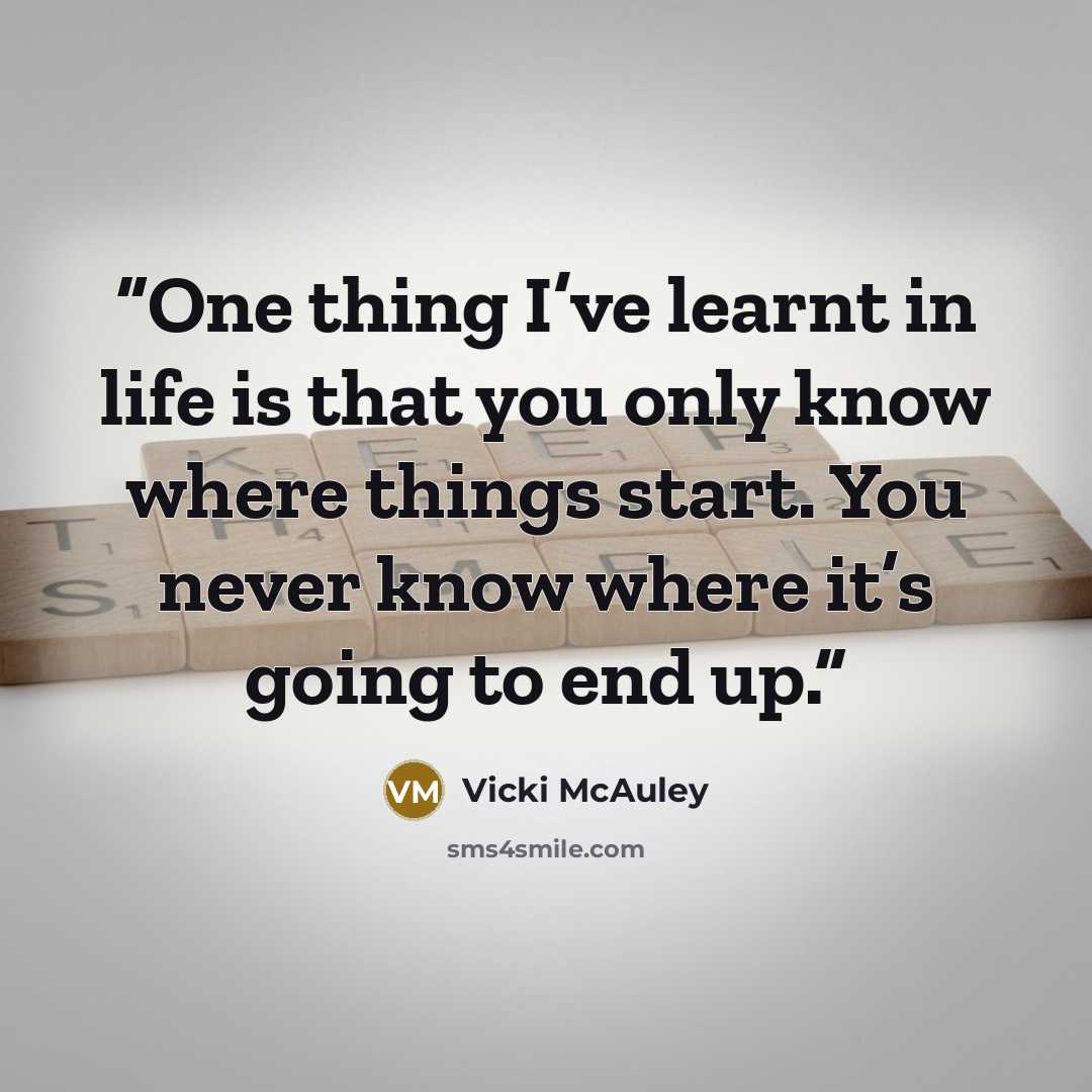 “One thing I’ve learnt in life is that you only know where things start. You never know where it’s going to end up.” quote by Vicki McAuley