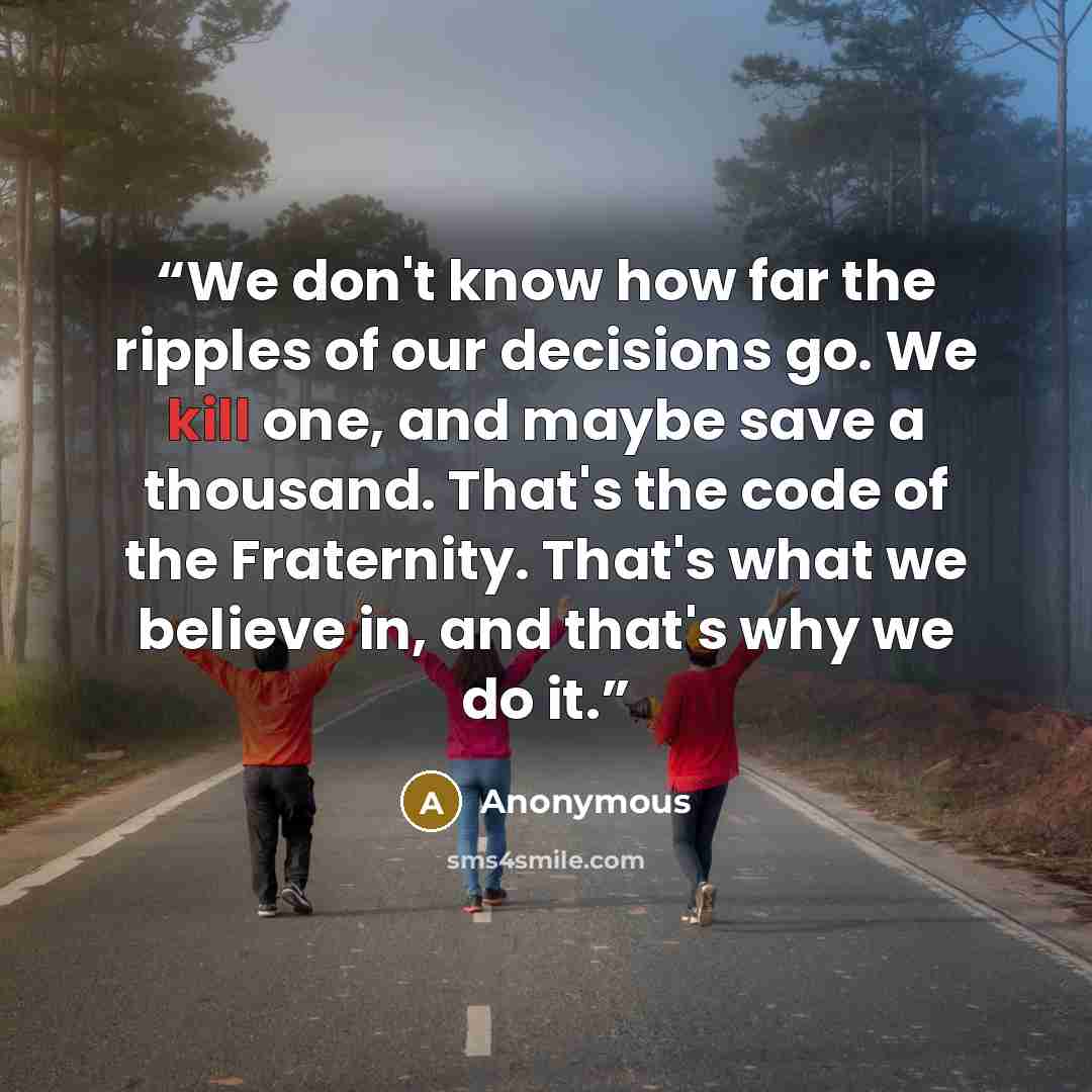 “We don't know how far the ripples of our decisions go. We kill one, and maybe save a thousand. That's the code of the Fraternity. That's what we believe in, and that's why we do it.” quote by Anonymous