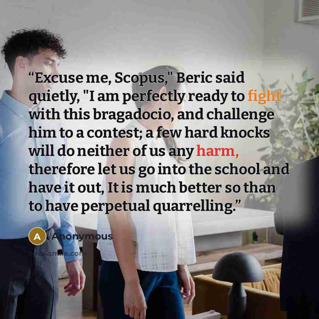 “Excuse me, Scopus," Beric said quietly, "I am perfectly ready to fight with this bragadocio, and challenge him to a contest; a few hard knocks will do neither of us any harm, therefore let us go into the school and have it out, It is much better so than to have perpetual quarrelling.” quote by Anonymous