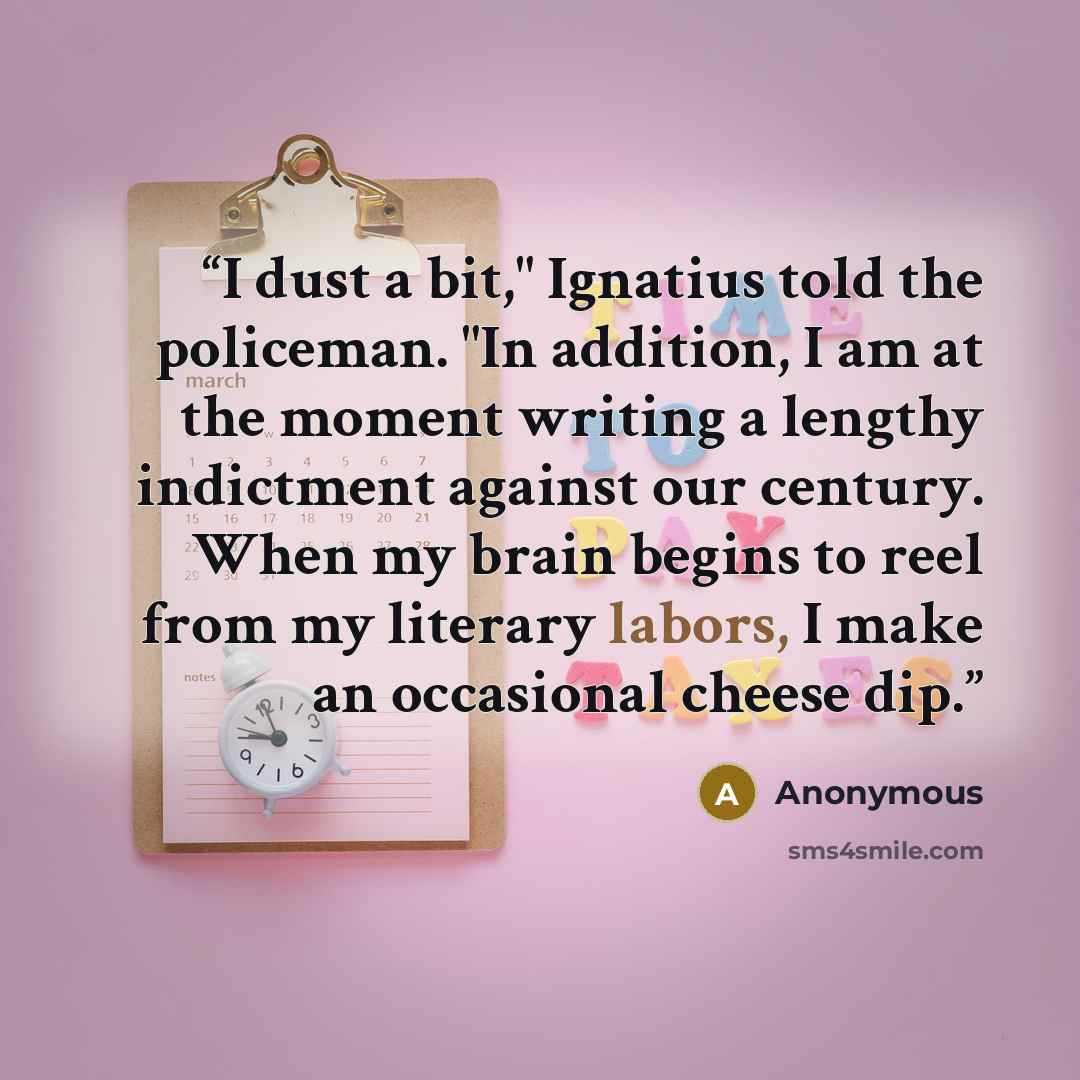 “I dust a bit," Ignatius told the policeman. "In addition, I am at the moment writing a lengthy indictment against our century. When my brain begins to reel from my literary labors, I make an occasional cheese dip.” quote by Anonymous