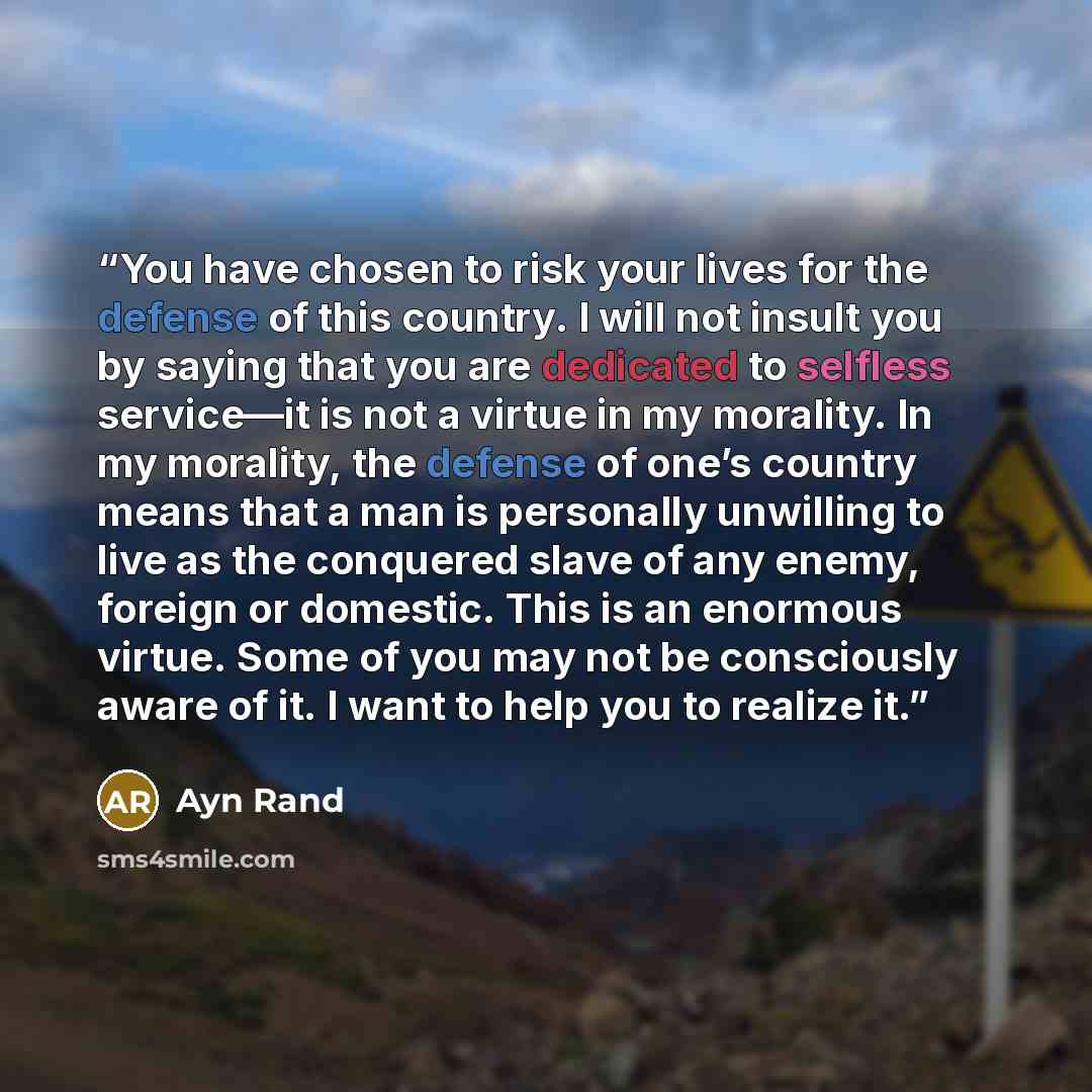 “You have chosen to risk your lives for the defense of this country. I will not insult you by saying that you are dedicated to selfless service—it is not a virtue in my morality. In my morality, the defense of one’s country means that a man is personally unwilling to live as the conquered slave of…” quote by Ayn Rand