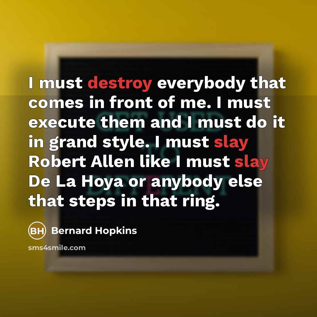 “I must destroy everybody that comes in front of me. I must execute them and I must do it in grand style. I must slay Robert Allen like I must slay De La Hoya or anybody else that steps in that ring.” quote by Bernard Hopkins