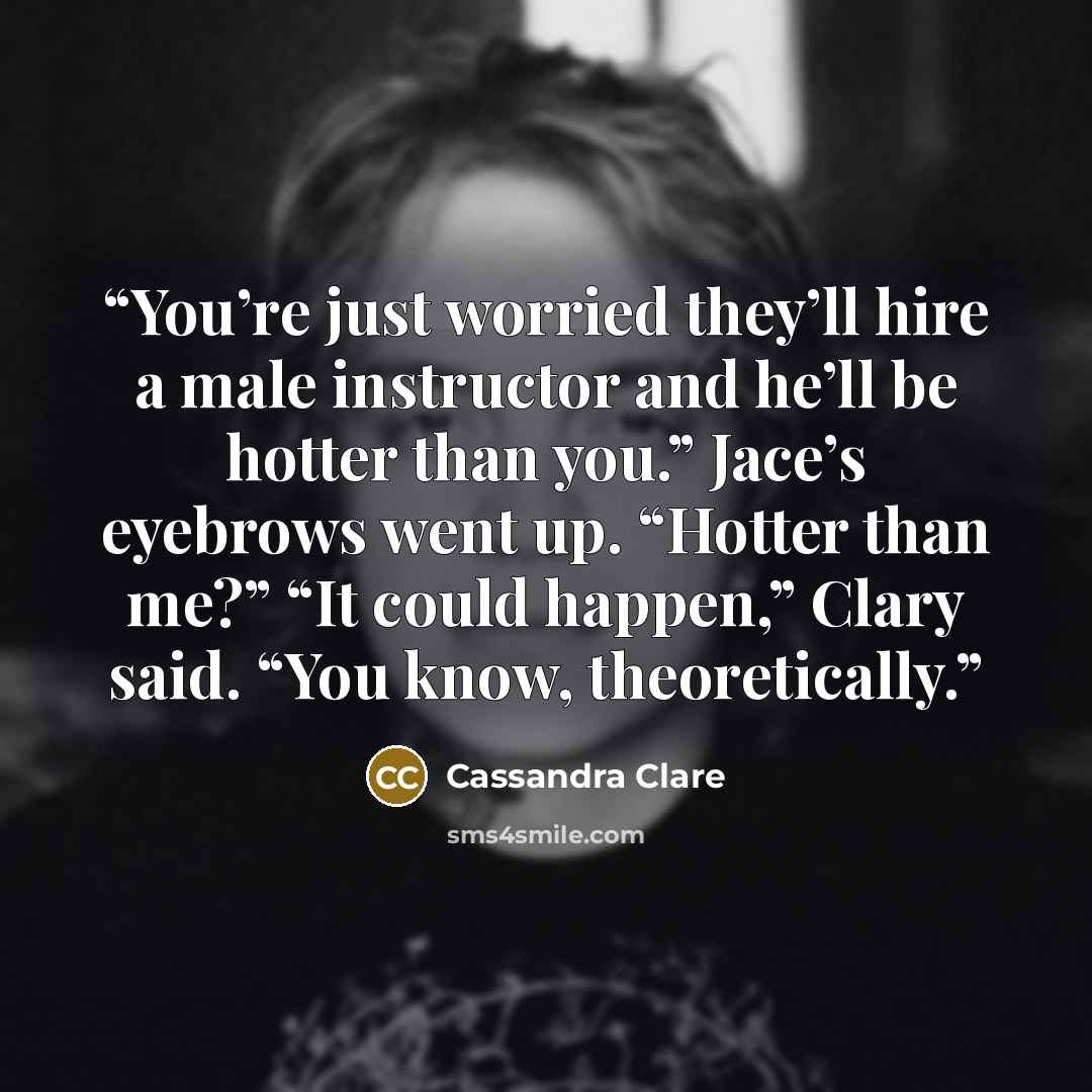 “You’re just worried they’ll hire a male instructor and he’ll be hotter than you.” Jace’s eyebrows went up. “Hotter than me?” “It could happen,” Clary said. “You know, theoretically.” quote by Cassandra Clare