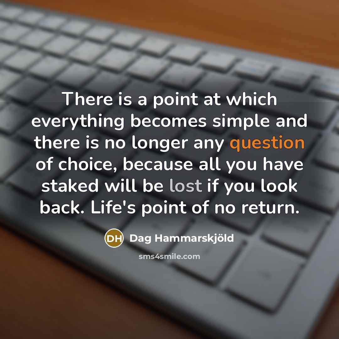 “There is a point at which everything becomes simple and there is no longer any question of choice, because all you have staked will be lost if you look back. Life's point of no return.” quote by Dag Hammarskjold