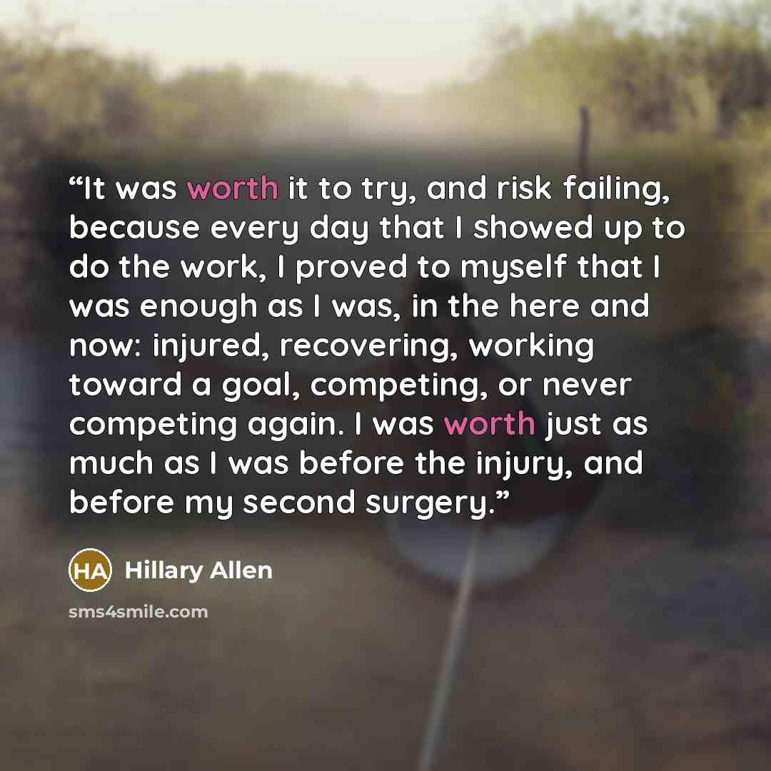 “It was worth it to try, and risk failing, because every day that I showed up to do the work, I proved to myself that I was enough as I was, in the here and now: injured, recovering, working toward a goal, competing, or never competing again. I was worth just as much as I was before the injury, and…” quote by Hillary Allen