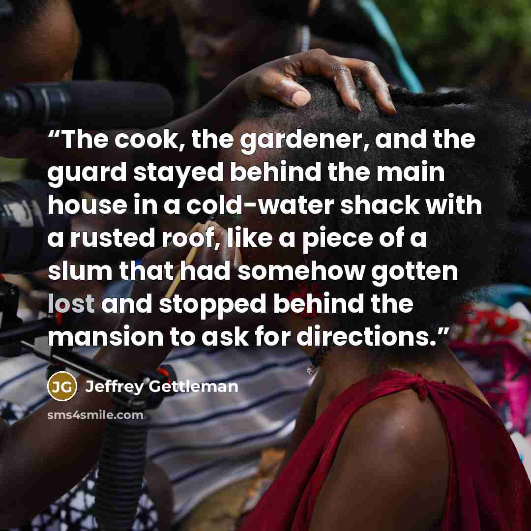 “The cook, the gardener, and the guard stayed behind the main house in a cold-water shack with a rusted roof, like a piece of a slum that had somehow gotten lost and stopped behind the mansion to ask for directions.” quote by Jeffrey Gettleman
