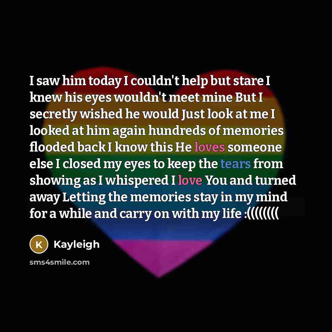 “I saw him today I couldn't help but stare I knew his eyes wouldn't meet mine But I secretly wished he would Just look at me I looked at him again hundreds of memories flooded back I know this He loves someone else I closed my eyes to keep the tears from showing as I whispered I love You and turned…” quote by Kayleigh