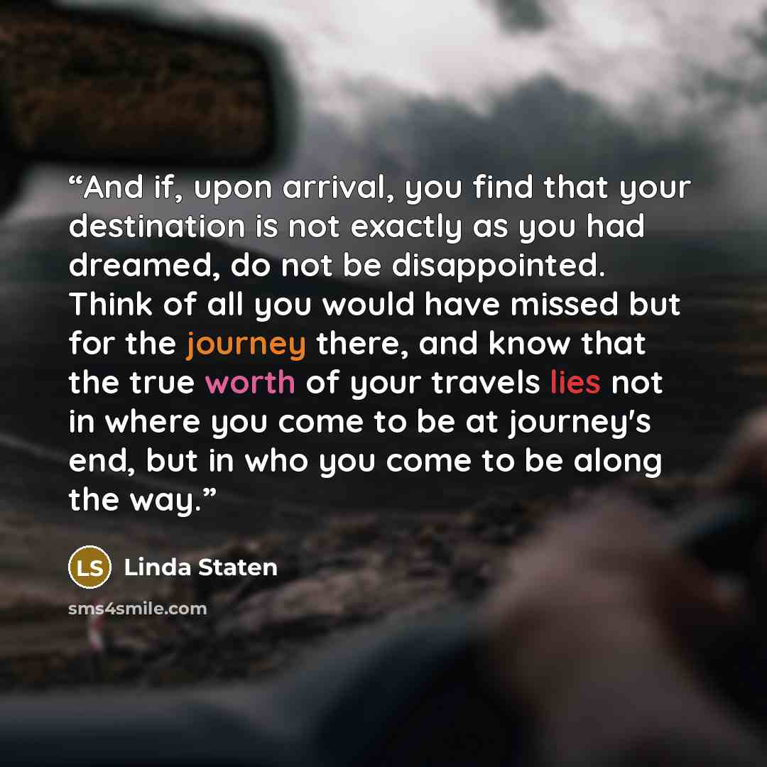 “And if, upon arrival, you find that your destination is not exactly as you had dreamed, do not be disappointed. Think of all you would have missed but for the journey there, and know that the true worth of your travels lies not in where you come to be at journey's end, but in who you come to be…” quote by Linda Staten