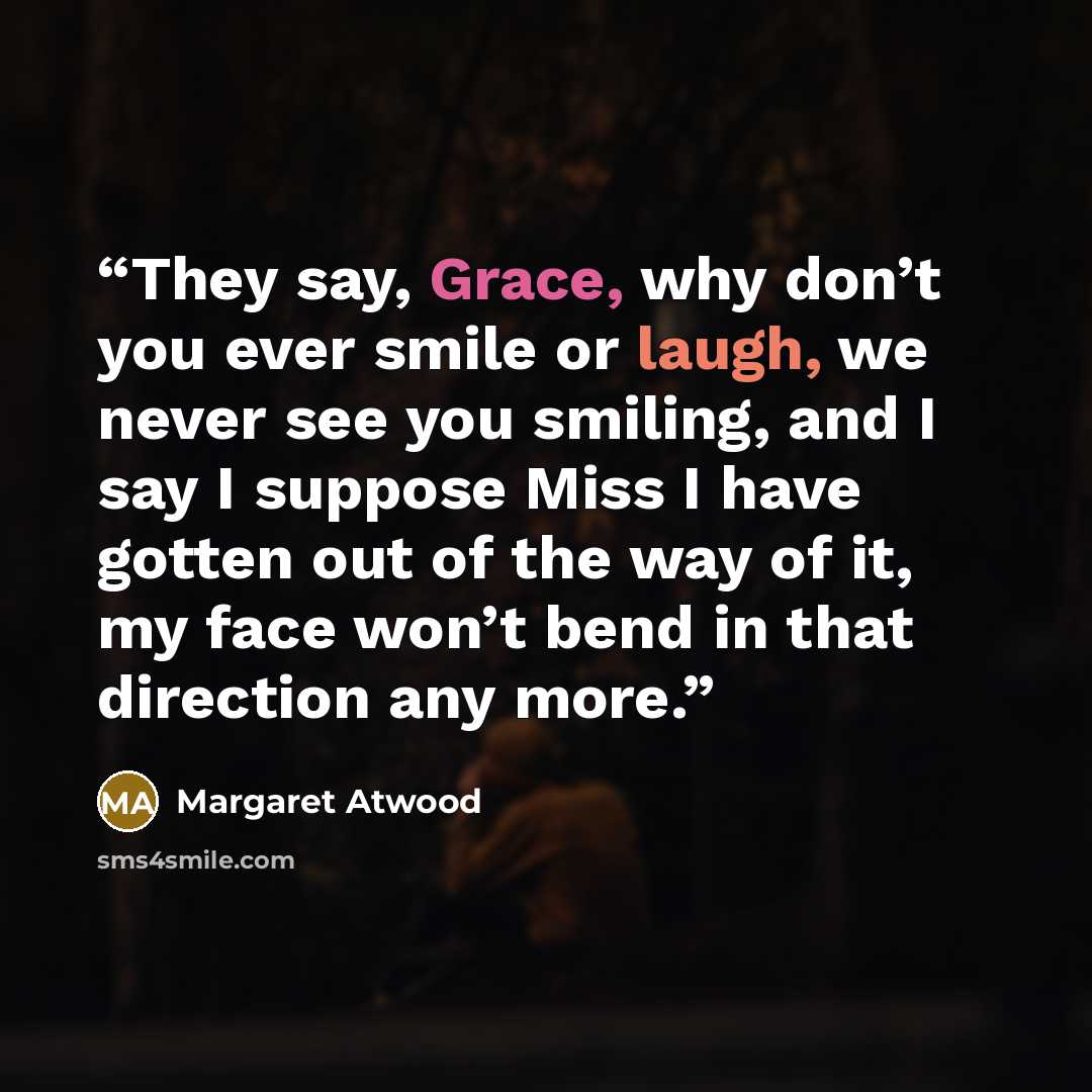 “They say, Grace, why don’t you ever smile or laugh, we never see you smiling, and I say I suppose Miss I have gotten out of the way of it, my face won’t bend in that direction any more.” quote by Margaret Atwood