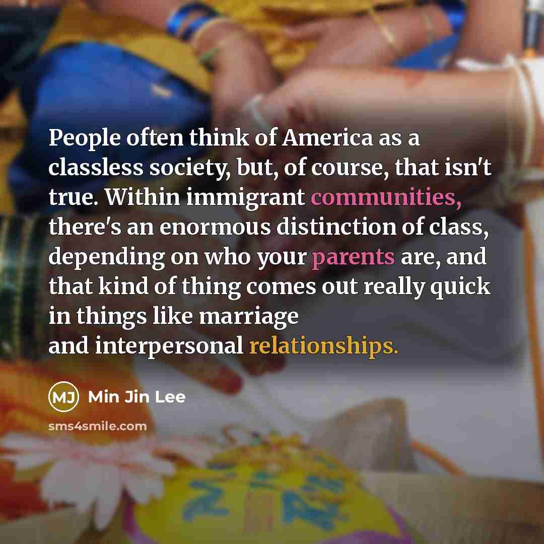 “People often think of America as a classless society, but, of course, that isn't true. Within immigrant communities, there's an enormous distinction of class, depending on who your parents are, and that kind of thing comes out really quick in things like marriage and interpersonal relationships.” quote by Min Jin Lee
