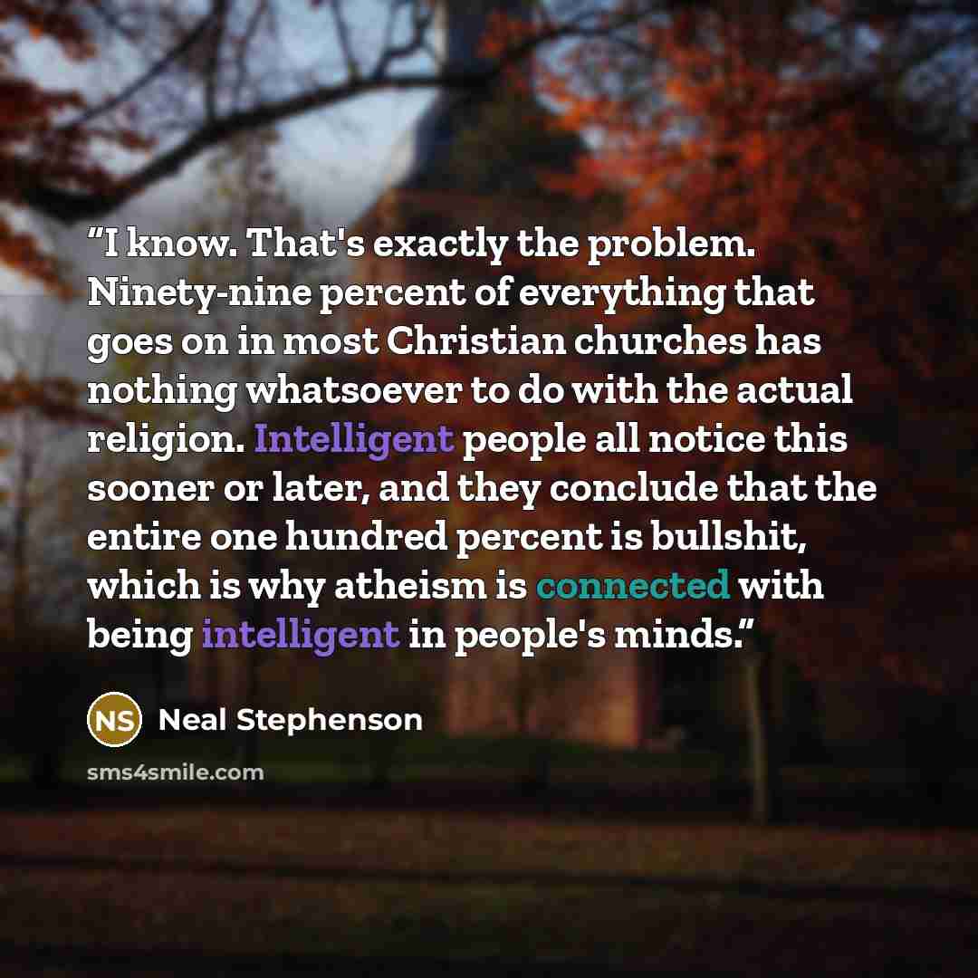 “I know. That's exactly the problem. Ninety-nine percent of everything that goes on in most Christian churches has nothing whatsoever to do with the actual religion. Intelligent people all notice this sooner or later, and they conclude that the entire one hundred percent is bullshit, which is why…” quote by Neal Stephenson