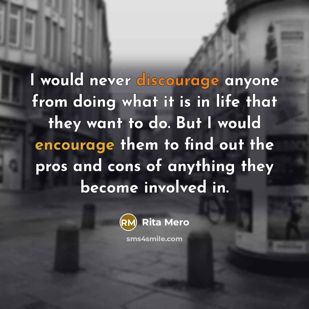 “I would never discourage anyone from doing what it is in life that they want to do. But I would encourage them to find out the pros and cons of anything they become involved in.” quote by Rita Mero