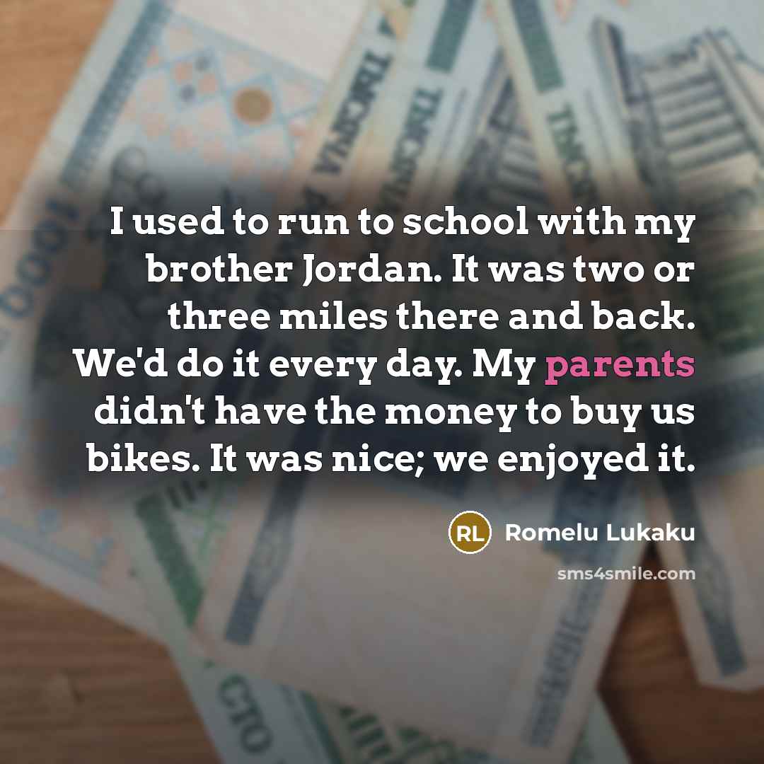 “I used to run to school with my brother Jordan. It was two or three miles there and back. We'd do it every day. My parents didn't have the money to buy us bikes. It was nice; we enjoyed it.” quote by Romelu Lukaku