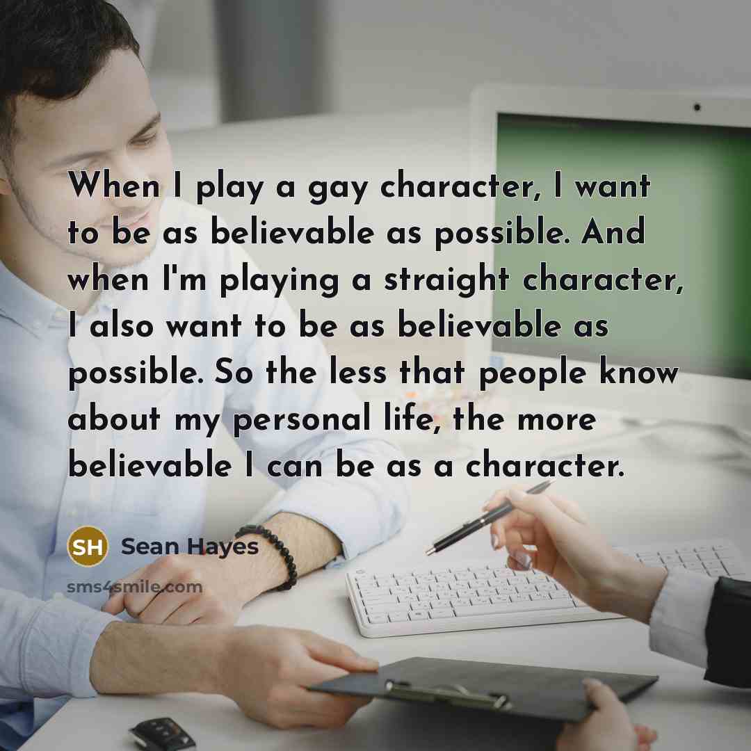 “When I play a gay character, I want to be as believable as possible. And when I'm playing a straight character, I also want to be as believable as possible. So the less that people know about my personal life, the more believable I can be as a character.” quote by Sean Hayes