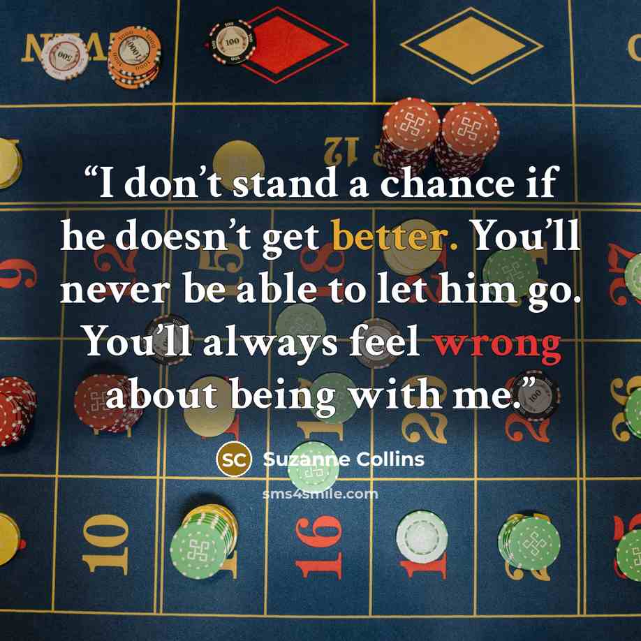 “I don’t stand a chance if he doesn’t get better. You’ll never be able to let him go. You’ll always feel wrong about being with me.” quote by Suzanne Collins