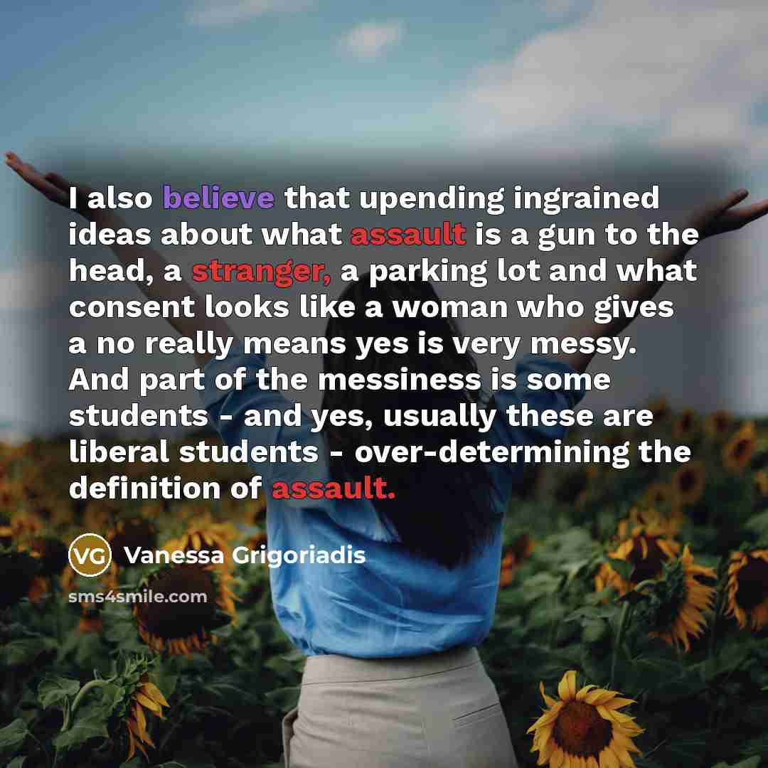 “I also believe that upending ingrained ideas about what assault is a gun to the head, a stranger, a parking lot and what consent looks like a woman who gives a no really means yes is very messy. And part of the messiness is some students - and yes, usually these are liberal students…” quote by Vanessa Grigoriadis