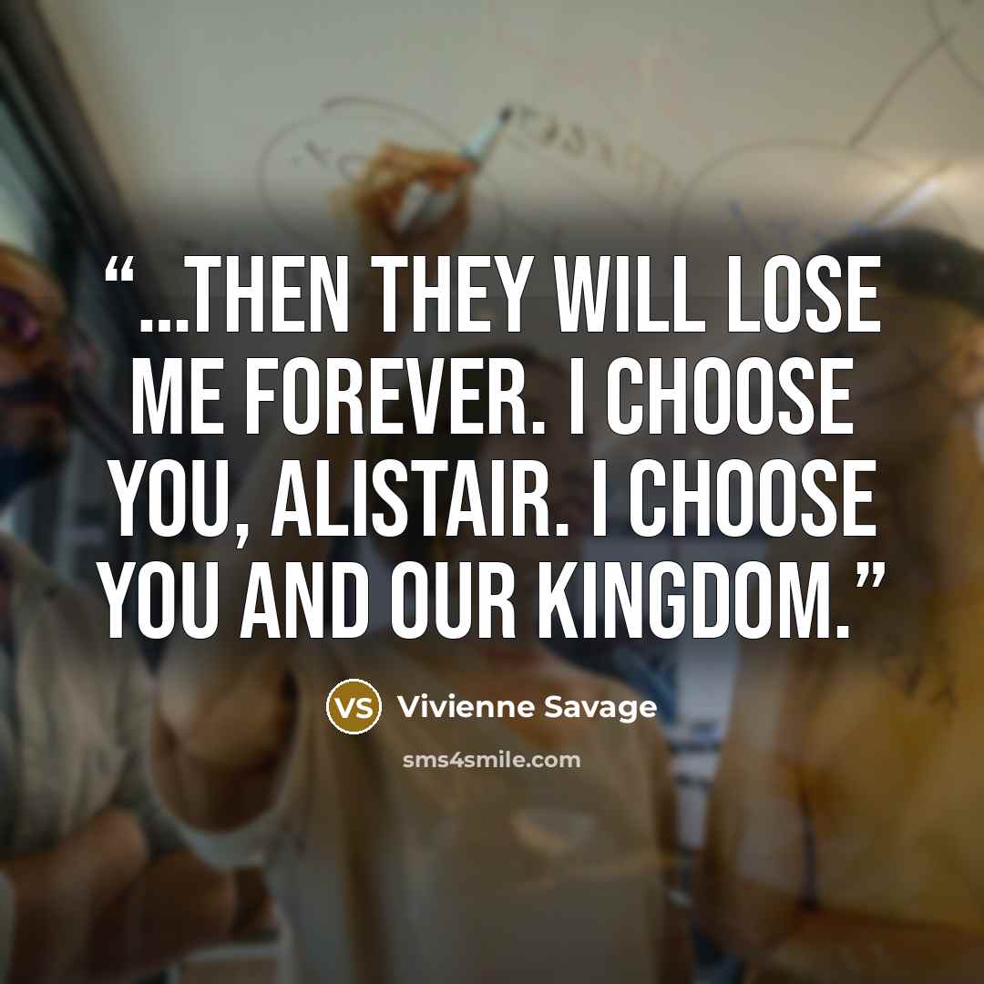 “…then they will lose me forever. I choose you, Alistair. I choose you and our kingdom.” quote by Vivienne Savage
