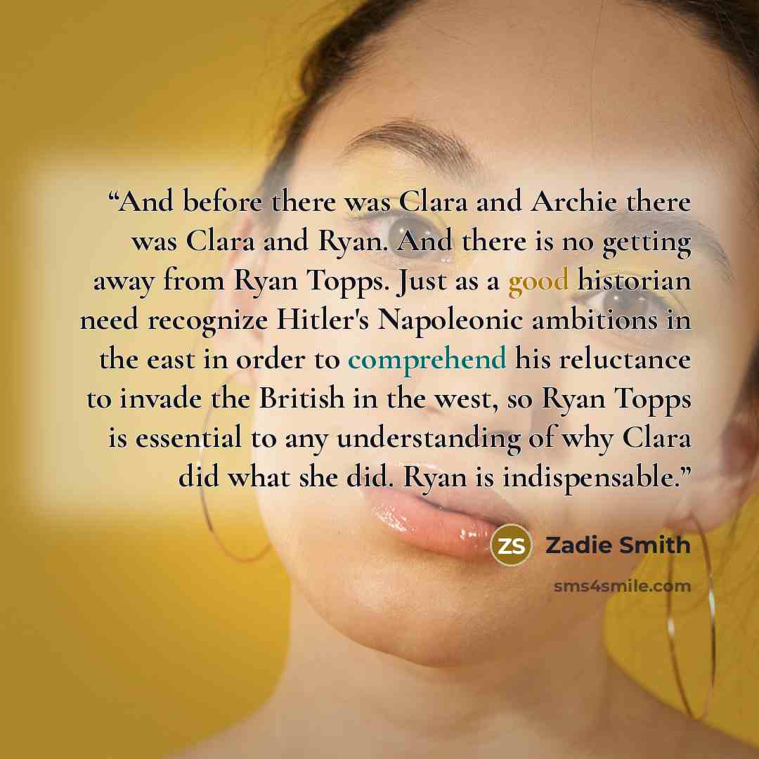“And before there was Clara and Archie there was Clara and Ryan. And there is no getting away from Ryan Topps. Just as a good historian need recognize Hitler's Napoleonic ambitions in the east in order to comprehend his reluctance to invade the British in the west, so Ryan Topps is essential to any…” quote by Zadie Smith