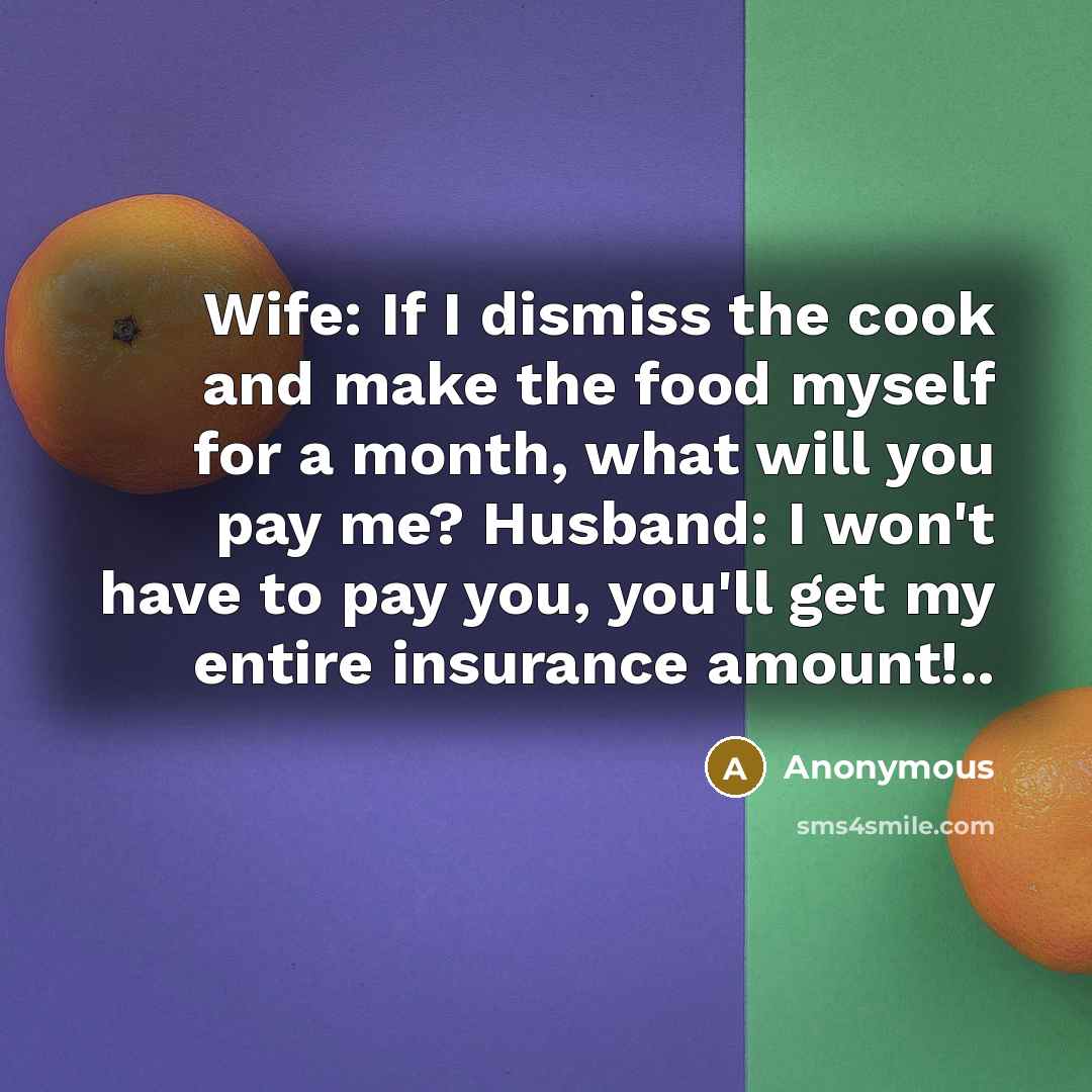 “Wife: If I dismiss the cook and make the food myself for a month, what will you pay me? Husband: I won't have to pay you, you'll get my entire insurance amount!..” quote by Anonymous