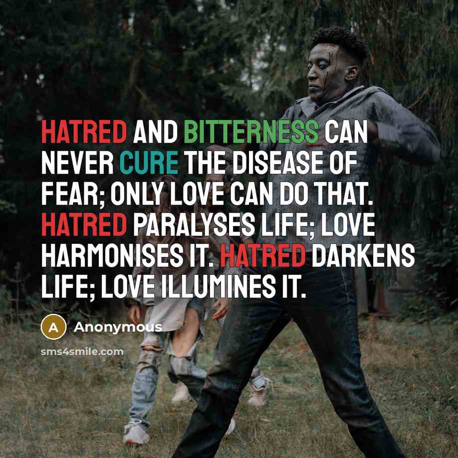 “Hatred and bitterness can never cure the disease of fear; only love can do that. Hatred paralyses life; love harmonises it. Hatred darkens life; love illumines it.” quote by Anonymous