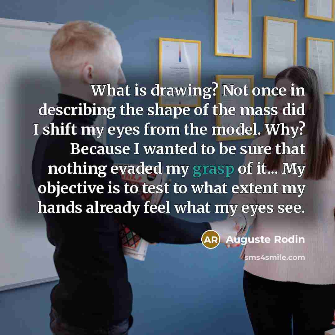 “What is drawing? Not once in describing the shape of the mass did I shift my eyes from the model. Why? Because I wanted to be sure that nothing evaded my grasp of it... My objective is to test to what extent my hands already feel what my eyes see.” quote by Auguste Rodin