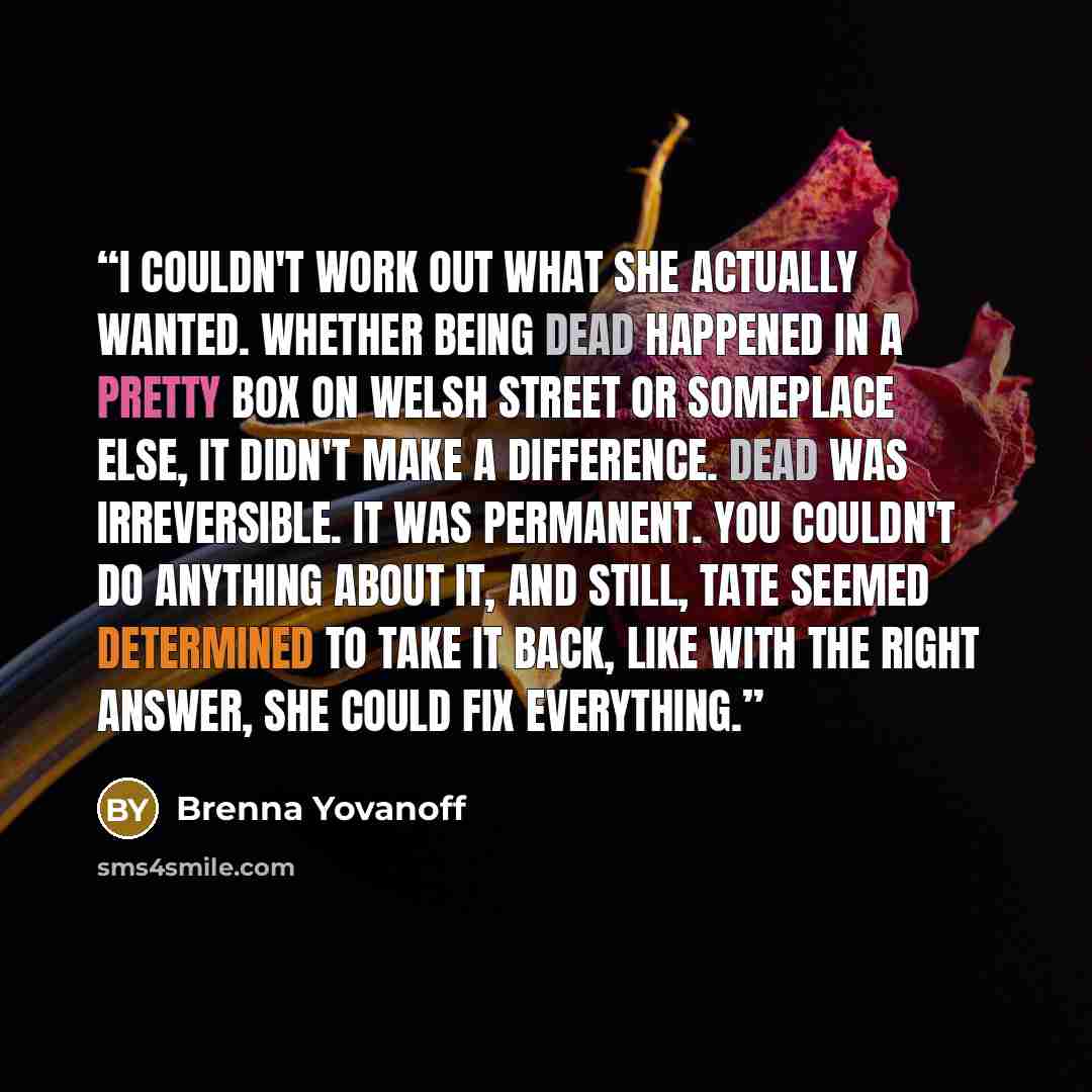 “I couldn't work out what she actually wanted. Whether being dead happened in a pretty box on Welsh Street or someplace else, it didn't make a difference. Dead was irreversible. It was permanent. You couldn't do anything about it, and still, Tate seemed determined to take it back, like with the…” quote by Brenna Yovanoff