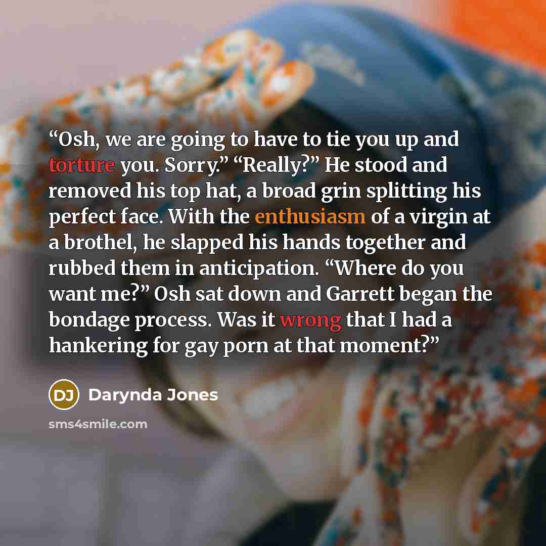 “Osh, we are going to have to tie you up and torture you. Sorry.” “Really?” He stood and removed his top hat, a broad grin splitting his perfect face. With the enthusiasm of a virgin at a brothel, he slapped his hands together and rubbed them in anticipation. “Where do you want me?” Osh sat down…” quote by Darynda Jones