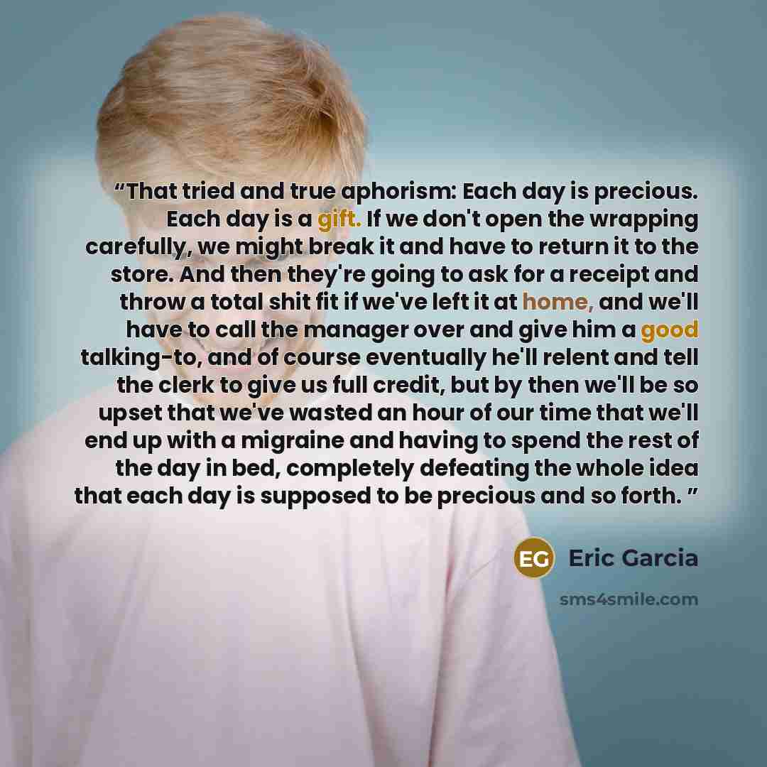 “That tried and true aphorism: Each day is precious. Each day is a gift. If we don't open the wrapping carefully, we might break it and have to return it to the store. And then they're going to ask for a receipt and throw a total shit fit if we've left it at home, and we'll have to call the manager…” quote by Eric Garcia