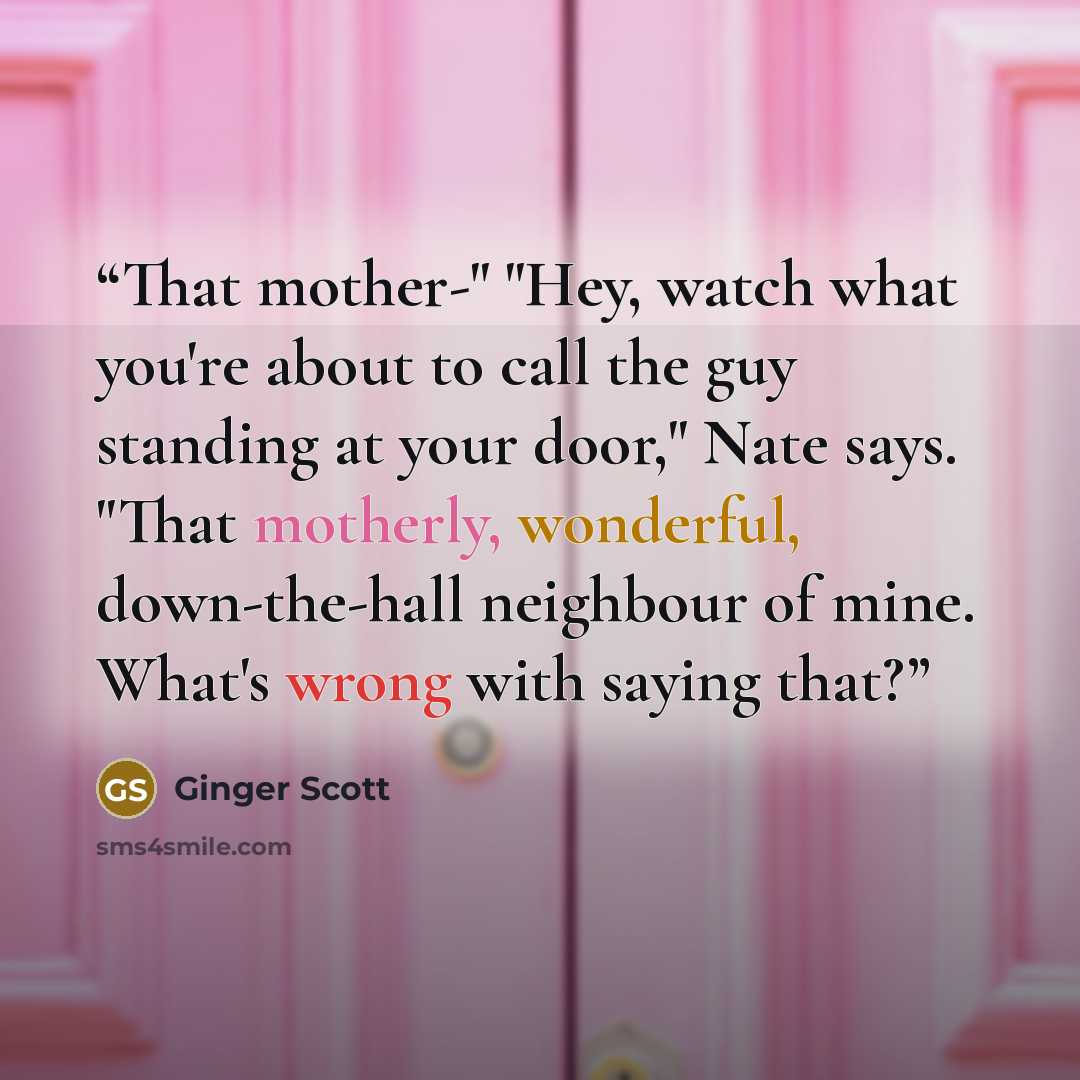 “That mother-" "Hey, watch what you're about to call the guy standing at your door," Nate says. "That motherly, wonderful, down-the-hall neighbour of mine. What's wrong with saying that?” quote by Ginger Scott