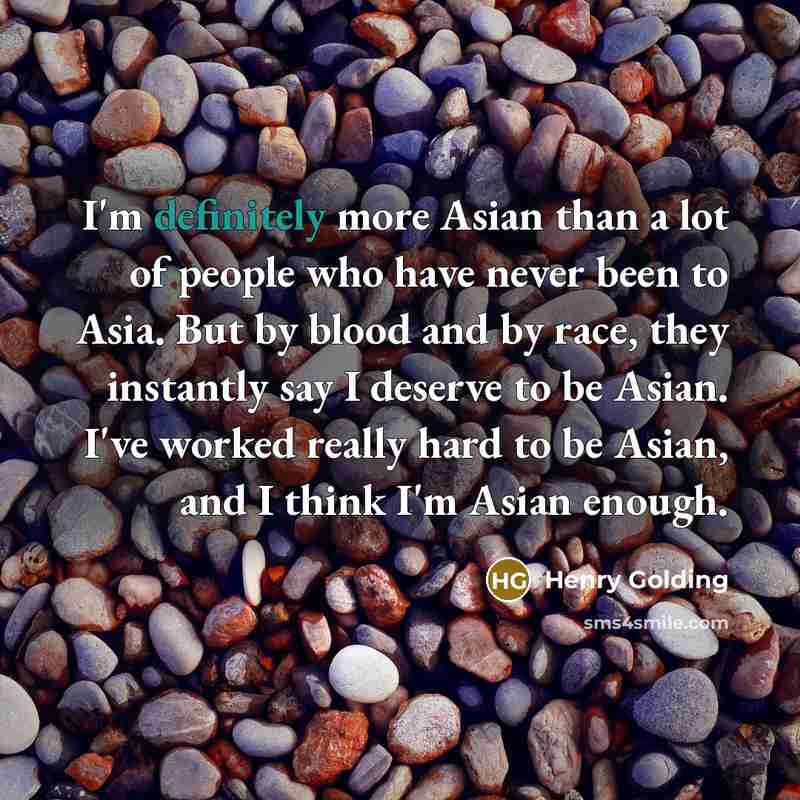 “I'm definitely more Asian than a lot of people who have never been to Asia. But by blood and by race, they instantly say I deserve to be Asian. I've worked really hard to be Asian, and I think I'm Asian enough.” quote by Henry Golding