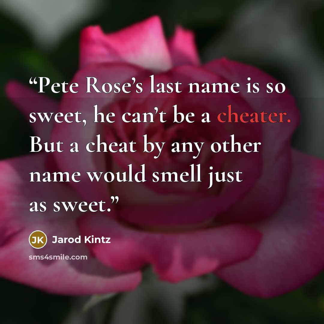 “Pete Rose’s last name is so sweet, he can’t be a cheater. But a cheat by any other name would smell just as sweet.” quote by Jarod Kintz