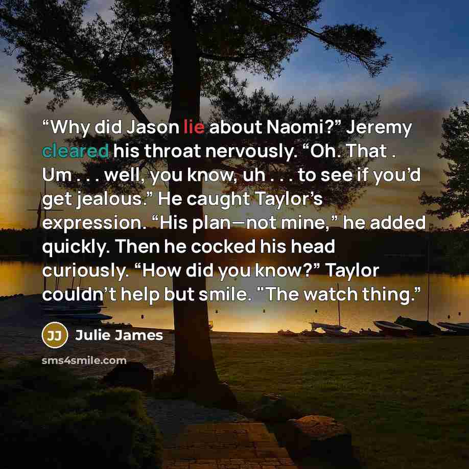 “Why did Jason lie about Naomi?” Jeremy cleared his throat nervously. “Oh. That . Um . . . well, you know, uh . . . to see if you’d get jealous.” He caught Taylor’s expression. “His plan—not mine,” he added quickly. Then he cocked his head curiously. “How did you know?” Taylor couldn't help but…” quote by Julie James