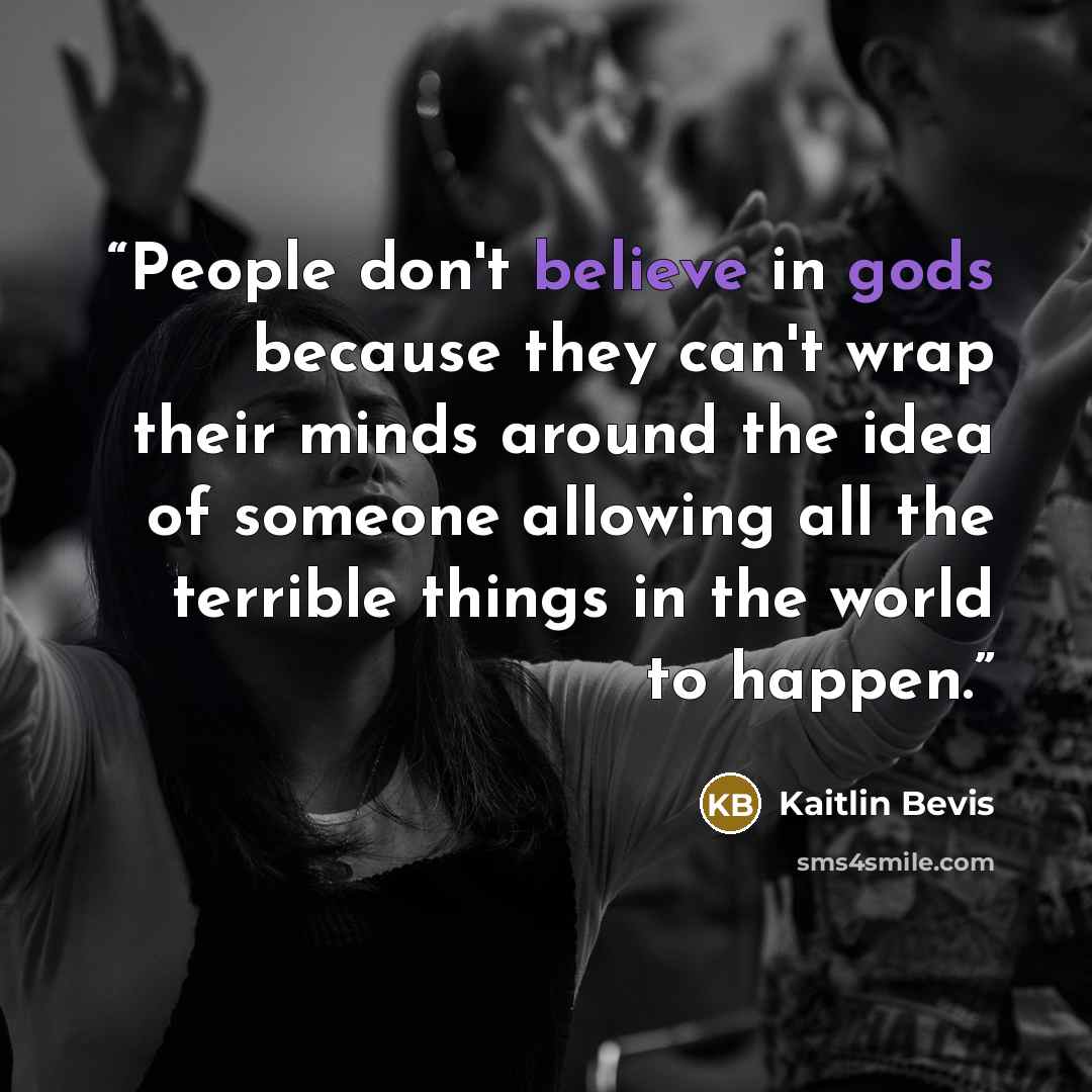 “People don't believe in gods because they can't wrap their minds around the idea of someone allowing all the terrible things in the world to happen.” quote by Kaitlin Bevis