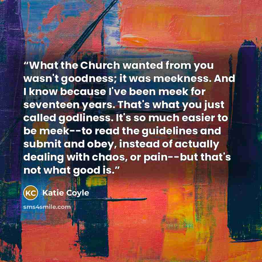 “What the Church wanted from you wasn't goodness; it was meekness. And I know because I've been meek for seventeen years. That's what you just called godliness. It's so much easier to be meek--to read the guidelines and submit and obey, instead of actually dealing with chaos, or pain--but that's…” quote by Katie Coyle