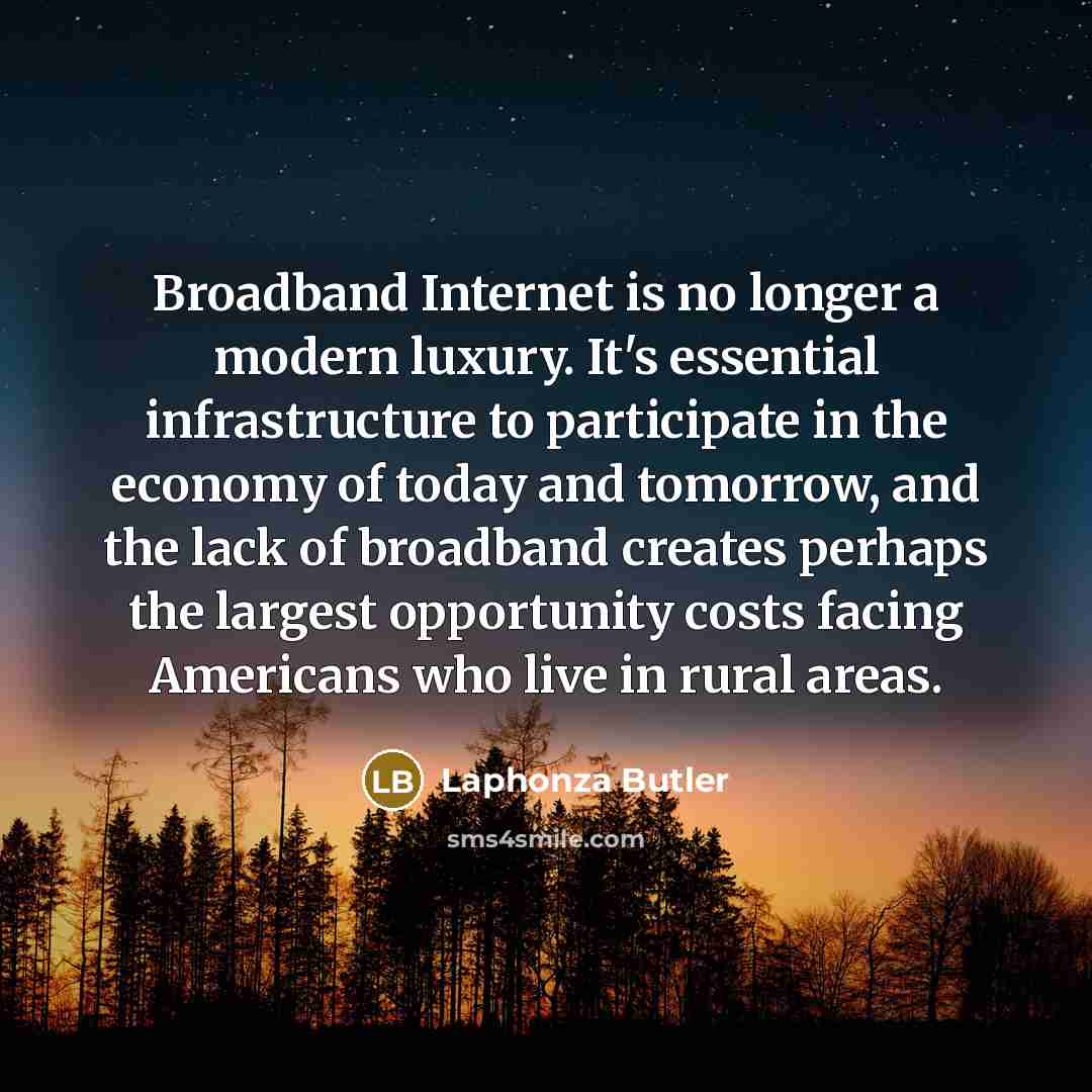 “Broadband Internet is no longer a modern luxury. It's essential infrastructure to participate in the economy of today and tomorrow, and the lack of broadband creates perhaps the largest opportunity costs facing Americans who live in rural areas.” quote by Laphonza Butler