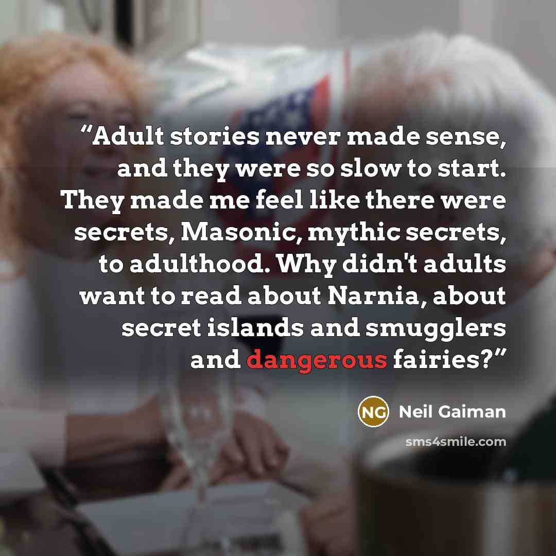 “Adult stories never made sense, and they were so slow to start. They made me feel like there were secrets, Masonic, mythic secrets, to adulthood. Why didn't adults want to read about Narnia, about secret islands and smugglers and dangerous fairies?” quote by Neil Gaiman