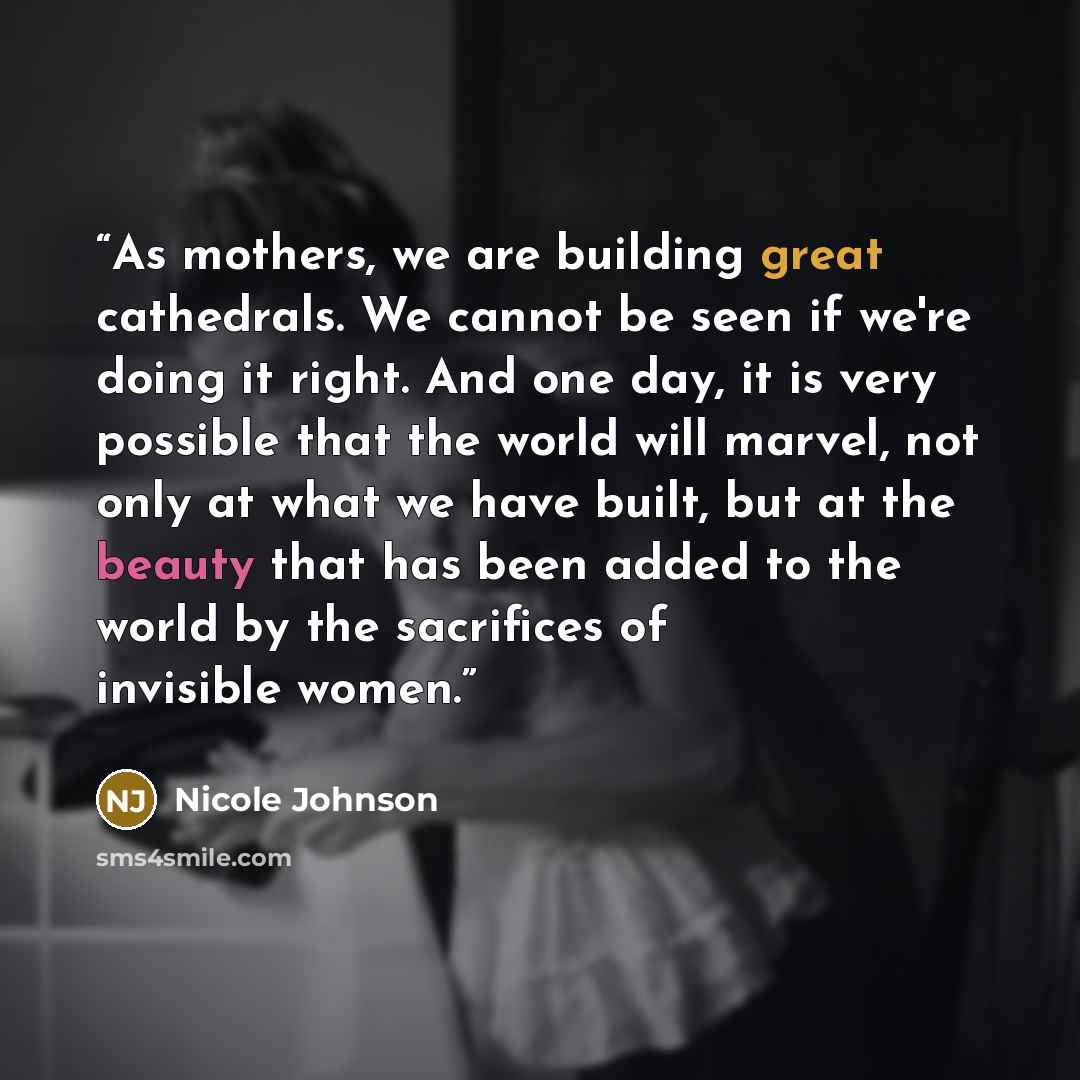 “As mothers, we are building great cathedrals. We cannot be seen if we're doing it right. And one day, it is very possible that the world will marvel, not only at what we have built, but at the beauty that has been added to the world by the sacrifices of invisible women.” quote by Nicole Johnson