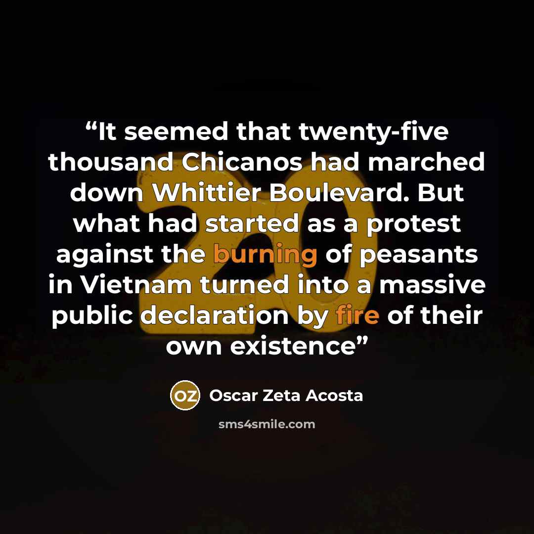 “It seemed that twenty-five thousand Chicanos had marched down Whittier Boulevard. But what had started as a protest against the burning of peasants in Vietnam turned into a massive public declaration by fire of their own existence” quote by Oscar Zeta Acosta