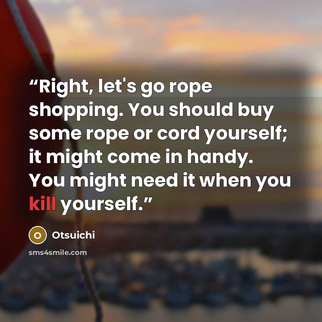 “Right, let's go rope shopping. You should buy some rope or cord yourself; it might come in handy. You might need it when you kill yourself.” quote by Otsuichi