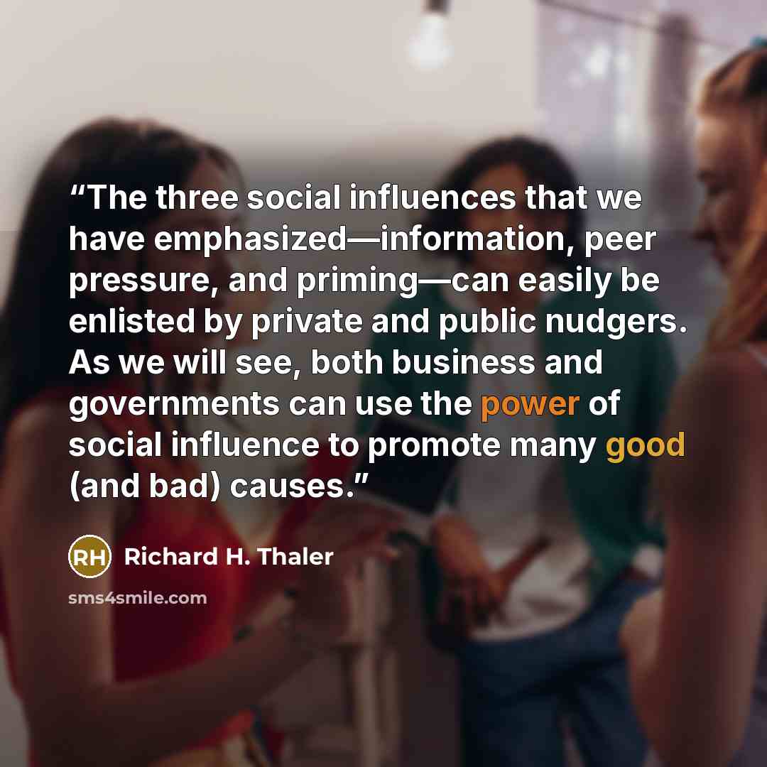 “The three social influences that we have emphasized—information, peer pressure, and priming—can easily be enlisted by private and public nudgers. As we will see, both business and governments can use the power of social influence to promote many good (and bad) causes.” quote by Richard H. Thaler