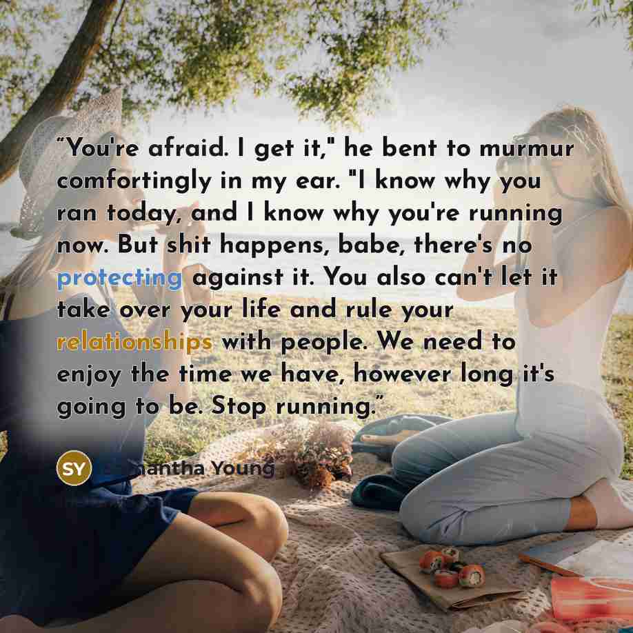 “You're afraid. I get it," he bent to murmur comfortingly in my ear. "I know why you ran today, and I know why you're running now. But shit happens, babe, there's no protecting against it. You also can't let it take over your life and rule your relationships with people. We need to enjoy the time…” quote by Samantha Young