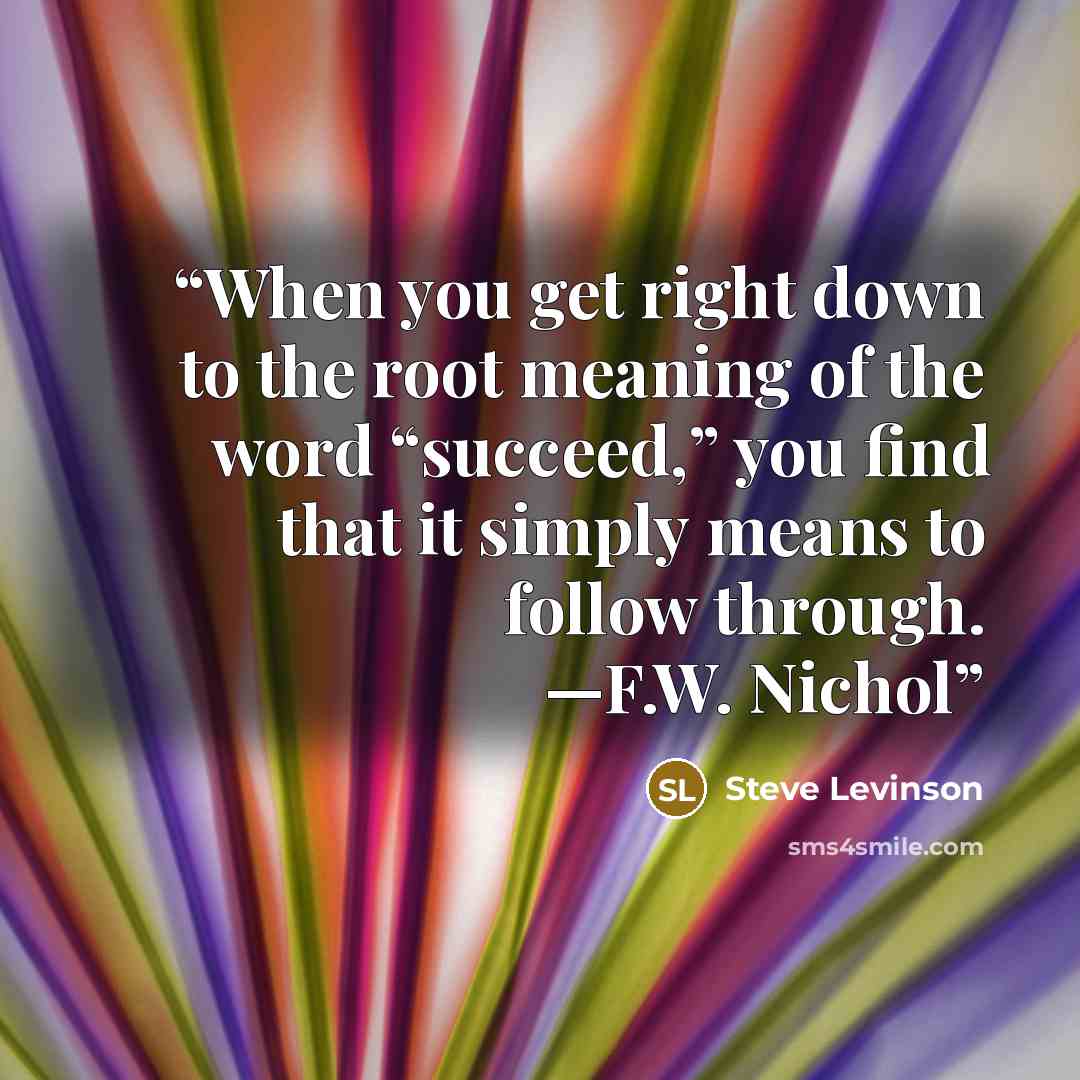 “When you get right down to the root meaning of the word “succeed,” you find that it simply means to follow through. —F.W. Nichol” quote by Steve Levinson