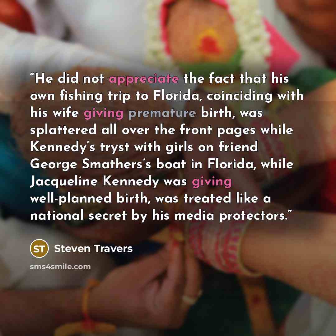 “He did not appreciate the fact that his own fishing trip to Florida, coinciding with his wife giving premature birth, was splattered all over the front pages while Kennedy’s tryst with girls on friend George Smathers’s boat in Florida, while Jacqueline Kennedy was giving well-planned birth, was…” quote by Steven Travers