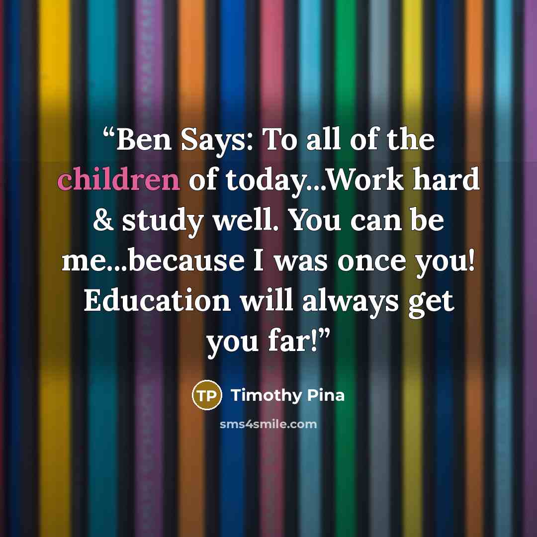“Ben Says: To all of the children of today...Work hard & study well. You can be me...because I was once you! Education will always get you far!” quote by Timothy Pina