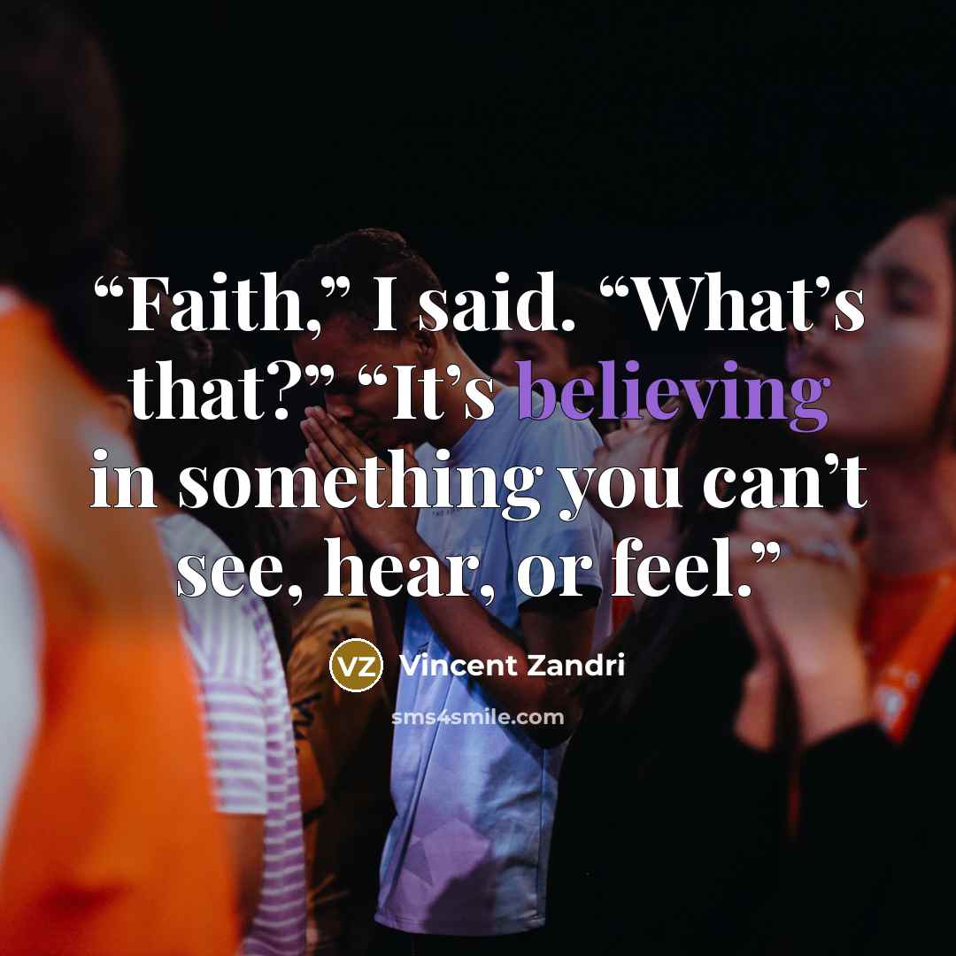 “Faith,” I said. “What’s that?” “It’s believing in something you can’t see, hear, or feel.” quote by Vincent Zandri