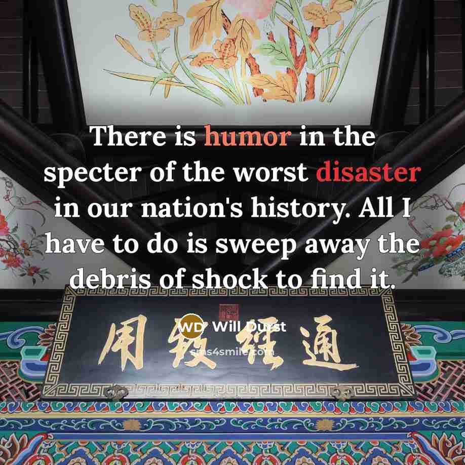 “There is humor in the specter of the worst disaster in our nation's history. All I have to do is sweep away the debris of shock to find it.” quote by Will Durst