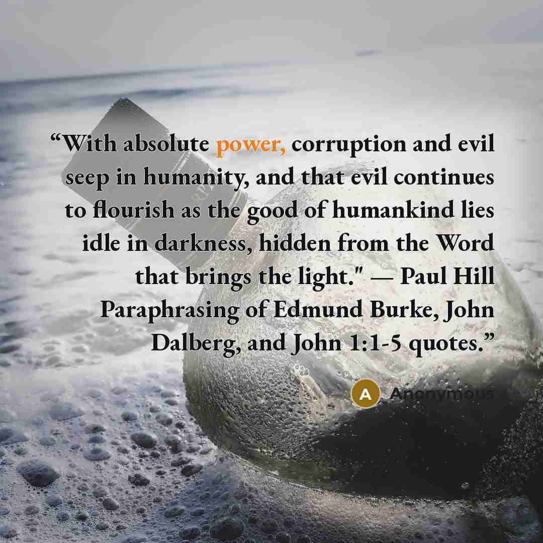 “With absolute power, corruption and evil seep in humanity, and that evil continues to flourish as the good of humankind lies idle in darkness, hidden from the Word that brings the light." — Paul Hill Paraphrasing of Edmund Burke, John Dalberg, and John 1:1-5 quotes.” quote by Anonymous