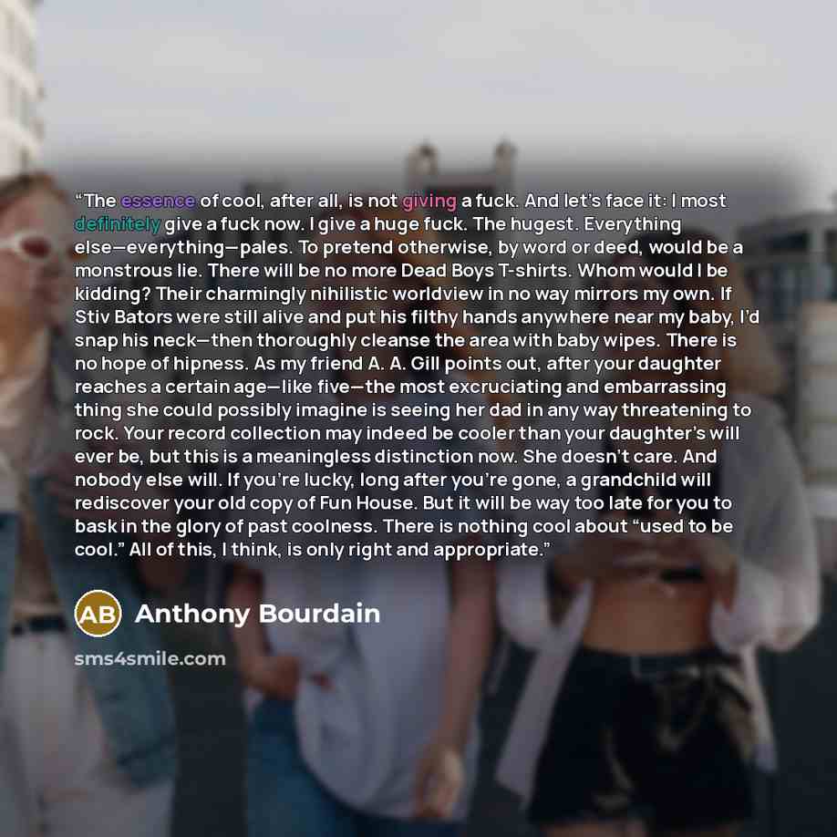 “The essence of cool, after all, is not giving a fuck. And let’s face it: I most definitely give a fuck now. I give a huge fuck. The hugest. Everything else—everything—pales. To pretend otherwise, by word or deed, would be a monstrous lie. There will be no more Dead Boys T-shirts. Whom would I be…” quote by Anthony Bourdain