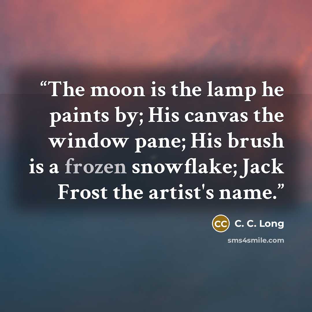 “The moon is the lamp he paints by; His canvas the window pane; His brush is a frozen snowflake; Jack Frost the artist's name.” quote by C. C. Long