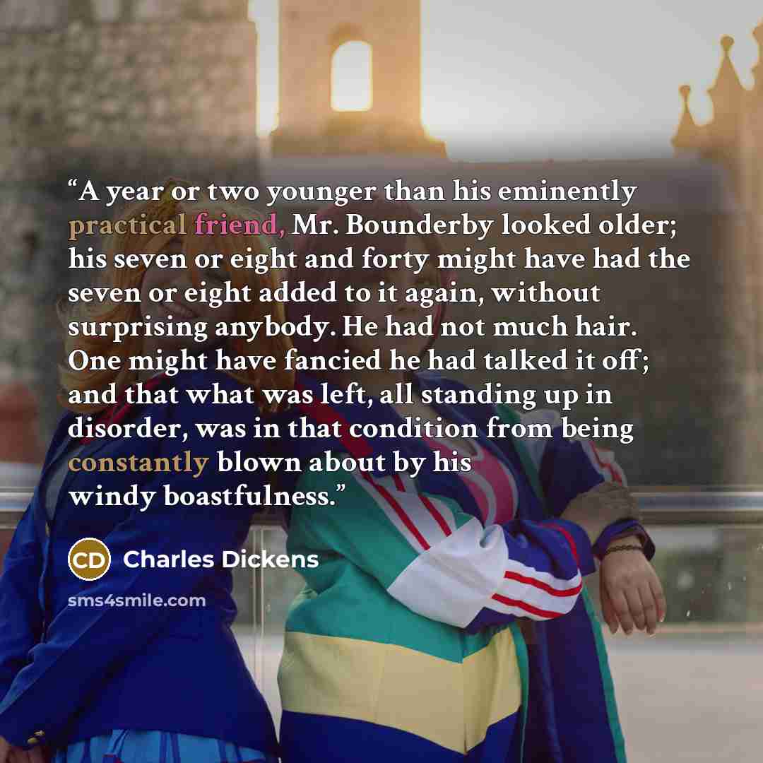 “A year or two younger than his eminently practical friend, Mr. Bounderby looked older; his seven or eight and forty might have had the seven or eight added to it again, without surprising anybody. He had not much hair. One might have fancied he had talked it off; and that what was left, all…” quote by Charles Dickens